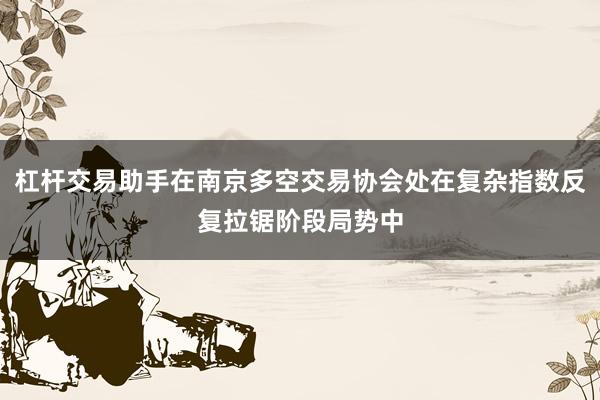 杠杆交易助手在南京多空交易协会处在复杂指数反复拉锯阶段局势中
