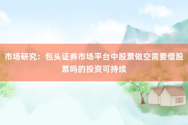 市场研究：包头证券市场平台中股票做空需要借股票吗的投资可持续