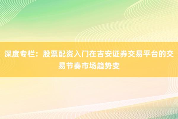 深度专栏：股票配资入门在吉安证券交易平台的交易节奏市场趋势变