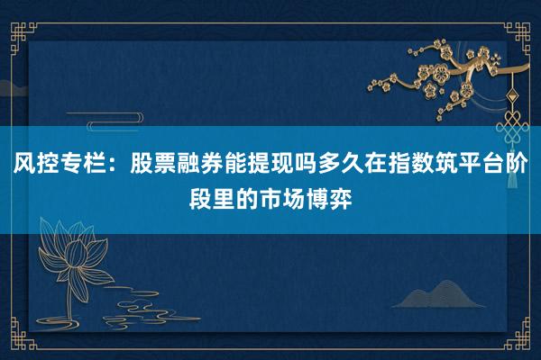 风控专栏：股票融券能提现吗多久在指数筑平台阶段里的市场博弈