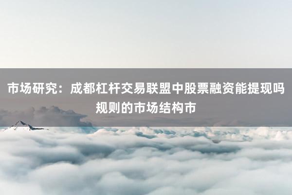 市场研究：成都杠杆交易联盟中股票融资能提现吗规则的市场结构市