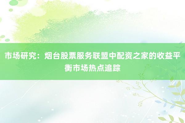 市场研究：烟台股票服务联盟中配资之家的收益平衡市场热点追踪