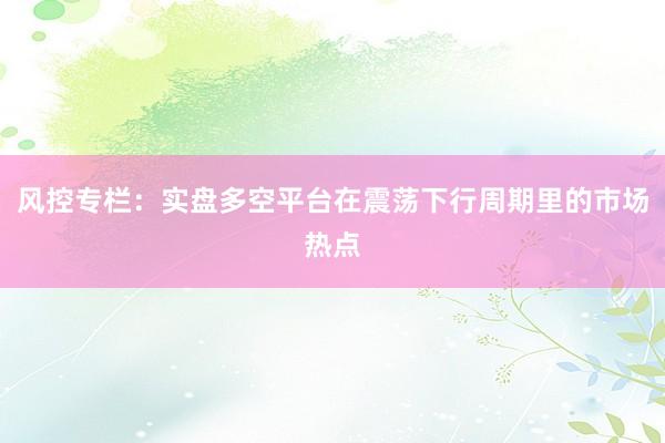 风控专栏：实盘多空平台在震荡下行周期里的市场热点
