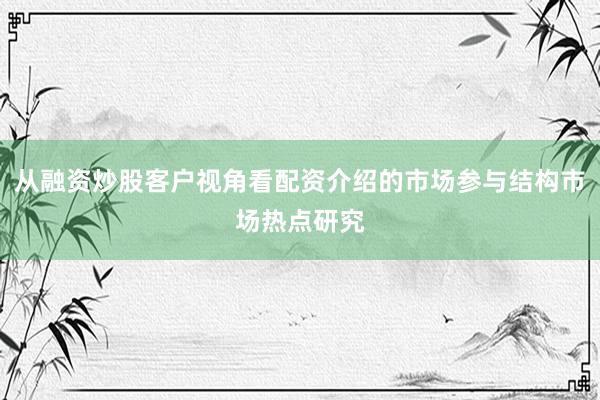 从融资炒股客户视角看配资介绍的市场参与结构市场热点研究