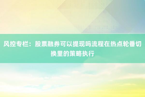 风控专栏:股票融券可以提现吗流程在热点轮番切换里的策略执行