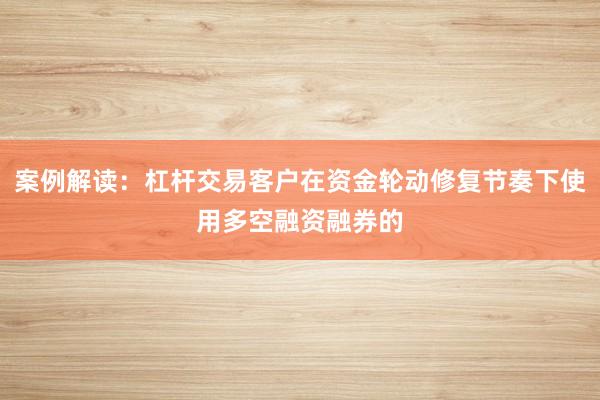 案例解读:杠杆交易客户在资金轮动修复节奏下使用多空融资融券的