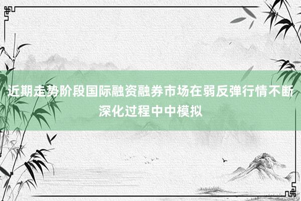 近期走势阶段国际融资融券市场在弱反弹行情不断深化过程中中模拟
