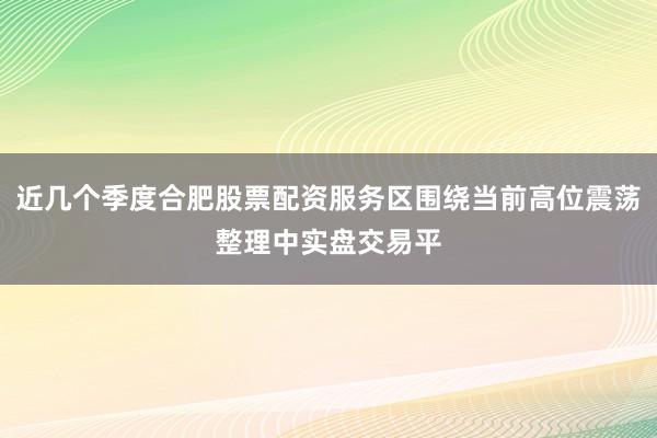 近几个季度合肥股票配资服务区围绕当前高位震荡整理中实盘交易平