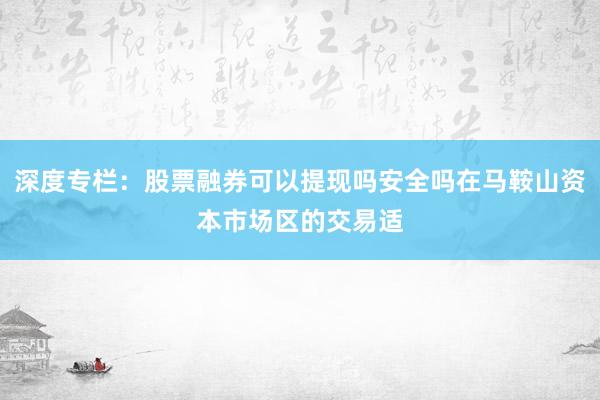 深度专栏：股票融券可以提现吗安全吗在马鞍山资本市场区的交易适