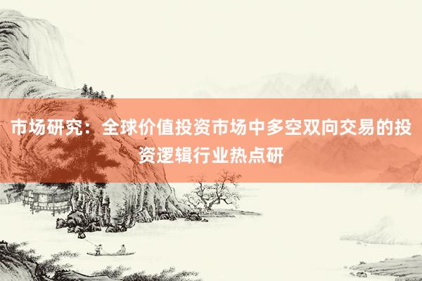 市场研究：全球价值投资市场中多空双向交易的投资逻辑行业热点研