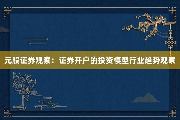 元股证券观察：证券开户的投资模型行业趋势观察