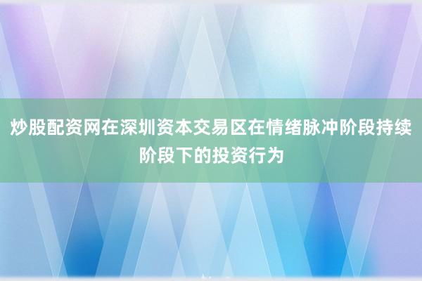 炒股配资网在深圳资本交易区在情绪脉冲阶段持续阶段下的投资行为