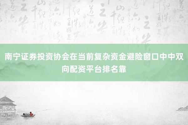 南宁证券投资协会在当前复杂资金避险窗口中中双向配资平台排名靠