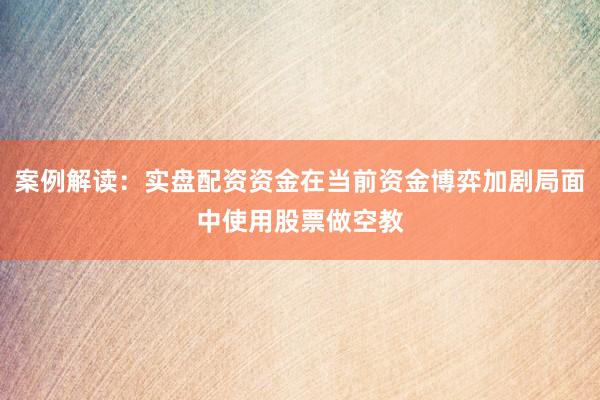 案例解读：实盘配资资金在当前资金博弈加剧局面中使用股票做空教