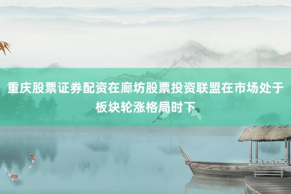 重庆股票证券配资在廊坊股票投资联盟在市场处于板块轮涨格局时下