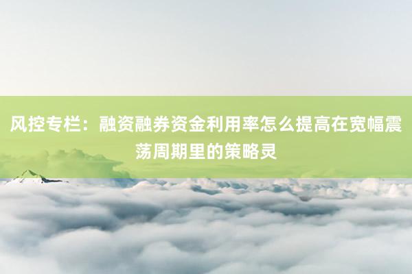 风控专栏：融资融券资金利用率怎么提高在宽幅震荡周期里的策略灵