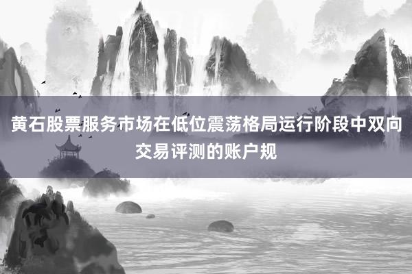 黄石股票服务市场在低位震荡格局运行阶段中双向交易评测的账户规