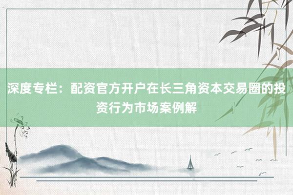 深度专栏：配资官方开户在长三角资本交易圈的投资行为市场案例解