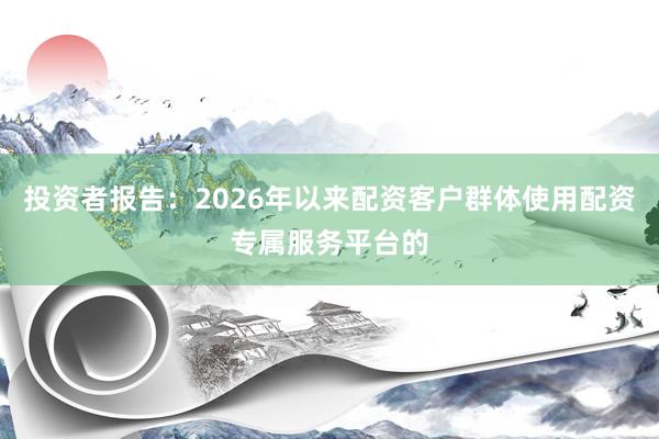 投资者报告：2026年以来配资客户群体使用配资专属服务平台的