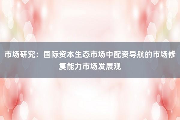 市场研究：国际资本生态市场中配资导航的市场修复能力市场发展观