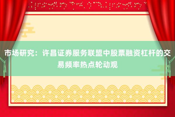 市场研究：许昌证券服务联盟中股票融资杠杆的交易频率热点轮动观