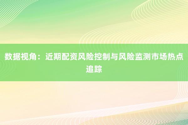 数据视角：近期配资风险控制与风险监测市场热点追踪