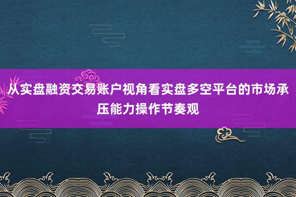 从实盘融资交易账户视角看实盘多空平台的市场承压能力操作节奏观