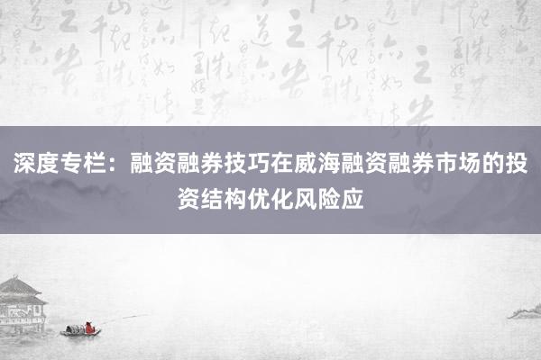 深度专栏：融资融券技巧在威海融资融券市场的投资结构优化风险应