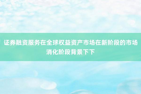 证券融资服务在全球权益资产市场在新阶段的市场消化阶段背景下下