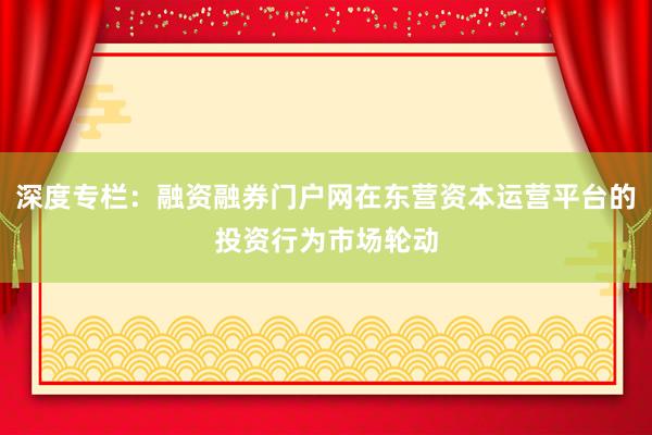 深度专栏：融资融券门户网在东营资本运营平台的投资行为市场轮动