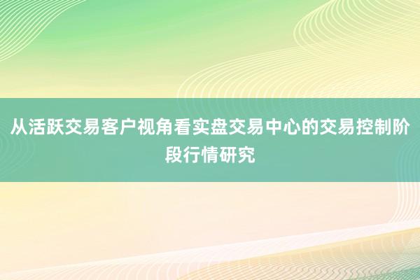 从活跃交易客户视角看实盘交易中心的交易控制阶段行情研究