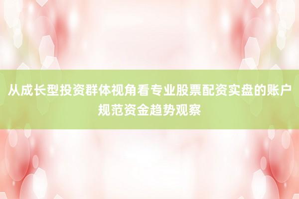 从成长型投资群体视角看专业股票配资实盘的账户规范资金趋势观察