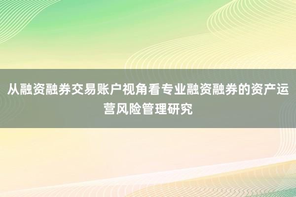 从融资融券交易账户视角看专业融资融券的资产运营风险管理研究
