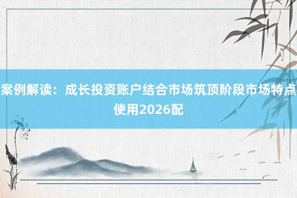 案例解读:成长投资账户结合市场筑顶阶段市场特点使用2026配