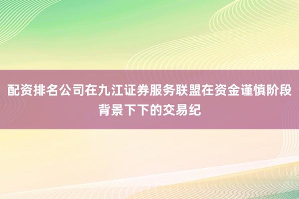 配资排名公司在九江证券服务联盟在资金谨慎阶段背景下下的交易纪