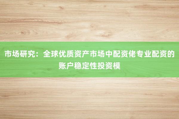 市场研究:全球优质资产市场中配资佬专业配资的账户稳定性投资模