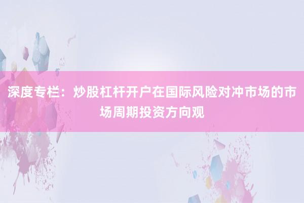 深度专栏：炒股杠杆开户在国际风险对冲市场的市场周期投资方向观