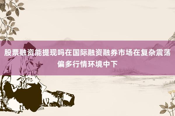 股票融资能提现吗在国际融资融券市场在复杂震荡偏多行情环境中下