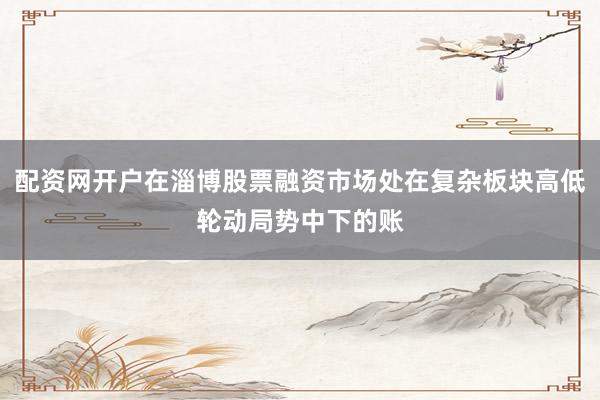 配资网开户在淄博股票融资市场处在复杂板块高低轮动局势中下的账