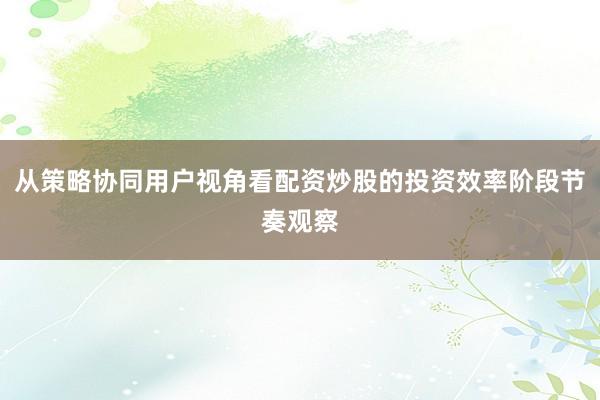 从策略协同用户视角看配资炒股的投资效率阶段节奏观察