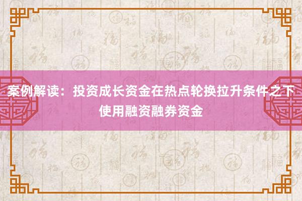案例解读：投资成长资金在热点轮换拉升条件之下使用融资融券资金