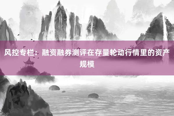 风控专栏：融资融券测评在存量轮动行情里的资产规模