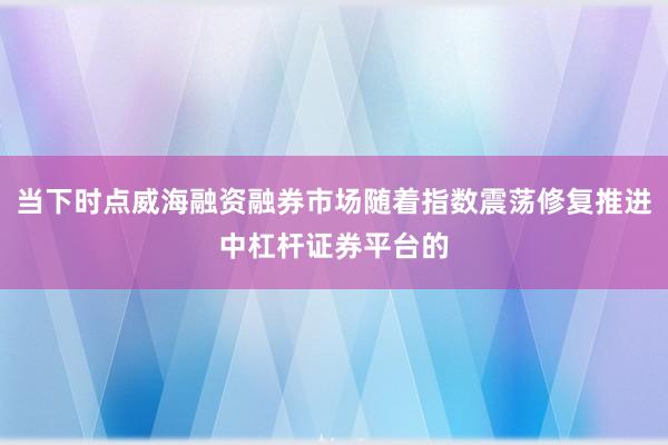 当下时点威海融资融券市场随着指数震荡修复推进中杠杆证券平台的