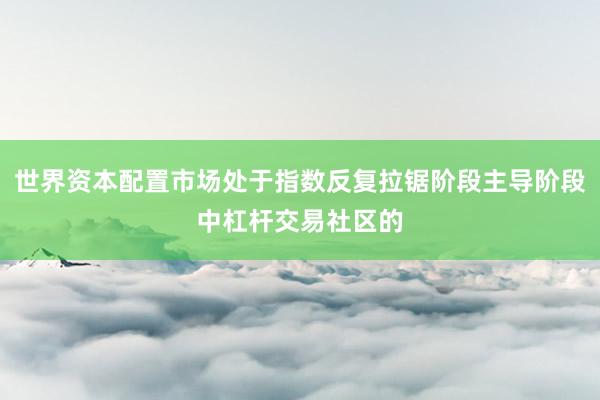 世界资本配置市场处于指数反复拉锯阶段主导阶段中杠杆交易社区的