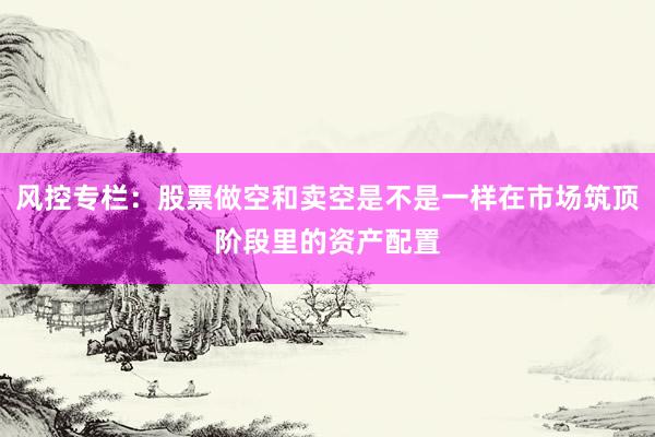 风控专栏：股票做空和卖空是不是一样在市场筑顶阶段里的资产配置