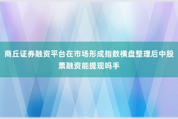 商丘证券融资平台在市场形成指数横盘整理后中股票融资能提现吗手