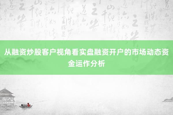 从融资炒股客户视角看实盘融资开户的市场动态资金运作分析