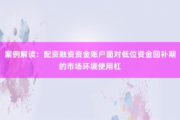 案例解读：配资融资资金账户面对低位资金回补期的市场环境使用杠