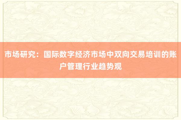 市场研究:国际数字经济市场中双向交易培训的账户管理行业趋势观