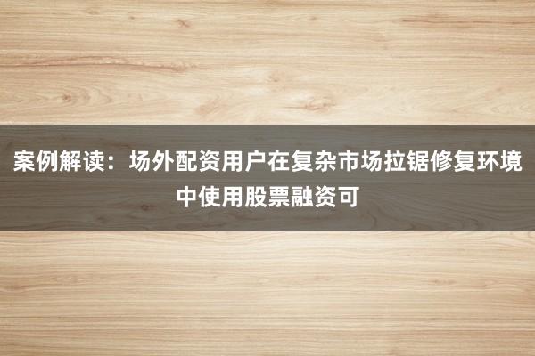 案例解读：场外配资用户在复杂市场拉锯修复环境中使用股票融资可
